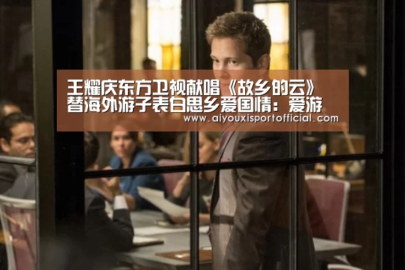 王耀庆东方卫视献唱《故乡的云》替海外游子表白思乡爱国情:爱游戏中国官网(图2) 爱游戏中国官网